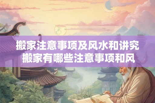 搬家注意事项及风水和讲究 搬家有哪些注意事项和风水讲究