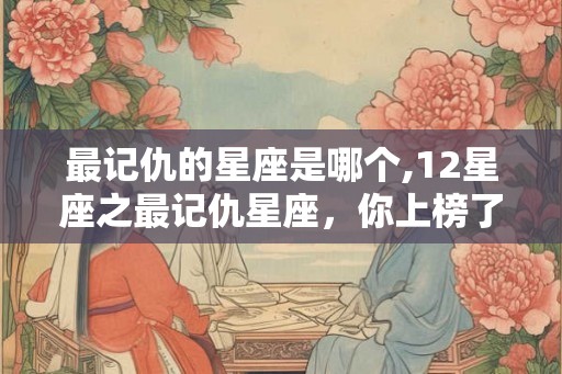 最记仇的星座是哪个,12星座之最记仇星座，你上榜了吗？