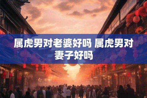属虎男对老婆好吗 属虎男对妻子好吗 属虎男对老婆好吗 属虎男对妻子好吗