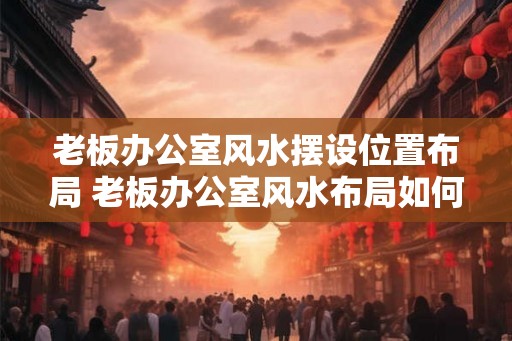 老板办公室风水摆设位置布局 老板办公室风水布局如何摆设
