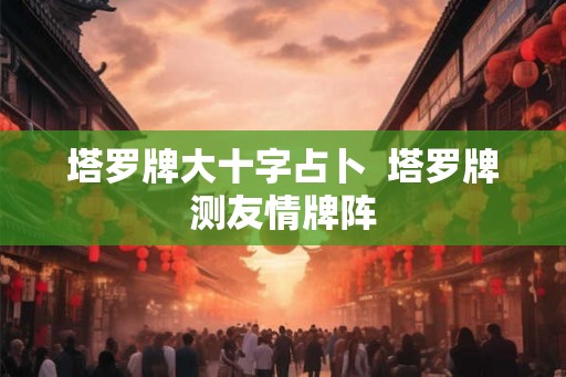 塔罗牌大十字占卜  塔罗牌测友情牌阵