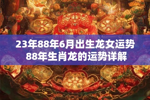 23年88年6月出生龙女运势 88年生肖龙的运势详解 23年88年6月出生龙女运势 88年生肖龙的运势详解
