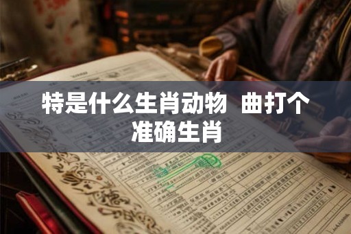 特是什么生肖动物  曲打个准确生肖
