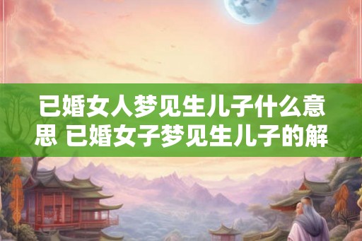已婚女人梦见生儿子什么意思 已婚女子梦见生儿子的解析 已婚女人梦见生儿子什么意思 已婚女子梦见生儿子的解析