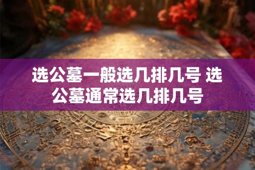 选公墓一般选几排几号 选公墓通常选几排几号 选公墓一般选几排几号 选公墓通常选几排几号