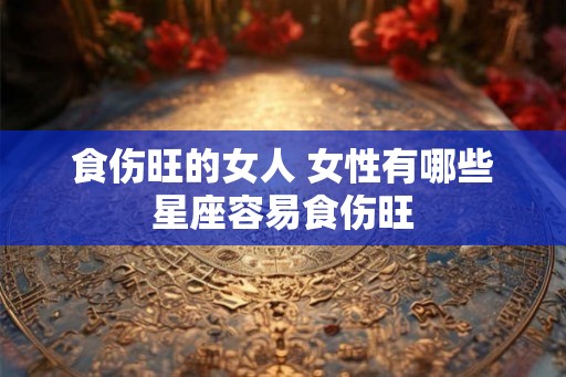 食伤旺的女人 女性有哪些星座容易食伤旺