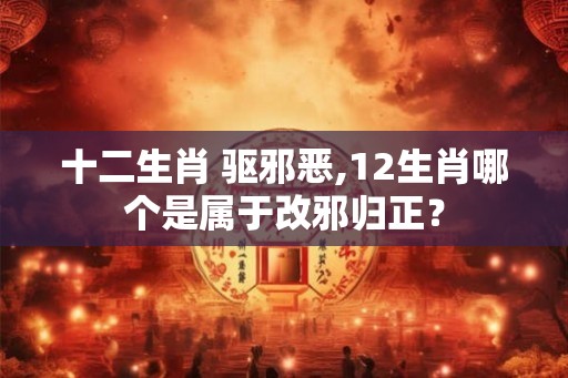 十二生肖 驱邪恶,12生肖哪个是属于改邪归正？