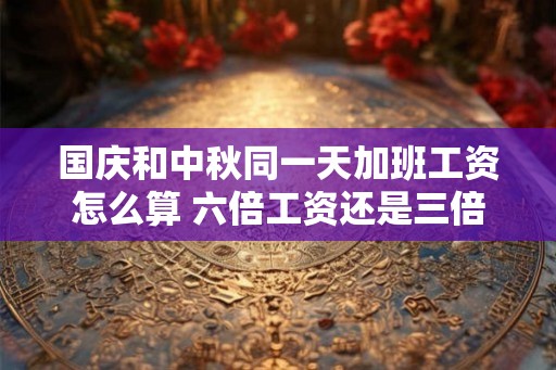 国庆和中秋同一天加班工资怎么算 六倍工资还是三倍 国庆和中秋同一天加班工资怎么算 六倍工资还是三倍