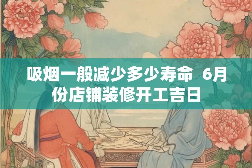 吸烟一般减少多少寿命  6月份店铺装修开工吉日