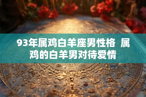 93年属鸡白羊座男性格  属鸡的白羊男对待爱情
