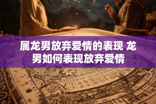 属龙男放弃爱情的表现 龙男如何表现放弃爱情