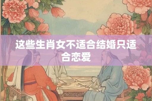 这些生肖女不适合结婚只适合恋爱