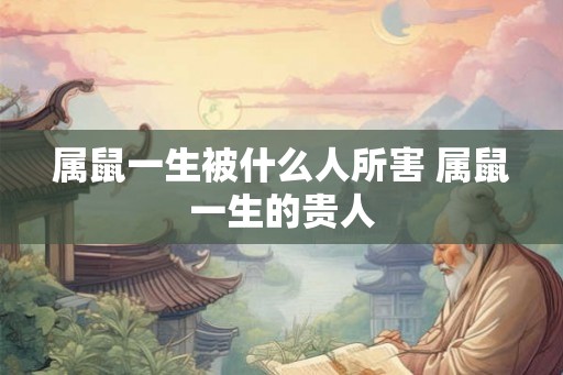 属鼠一生被什么人所害 属鼠一生的贵人