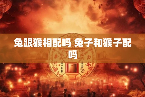 兔跟猴相配吗 兔子和猴子配吗 兔跟猴相配吗 兔子和猴子配吗