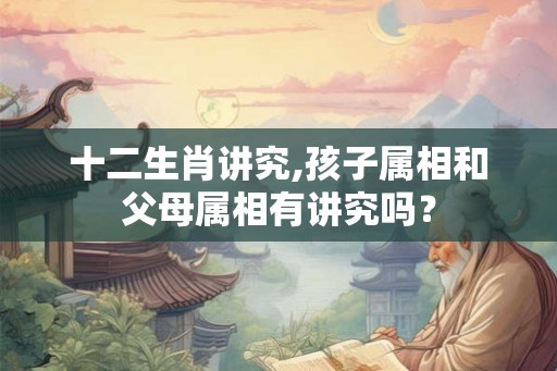 十二生肖讲究,孩子属相和父母属相有讲究吗？