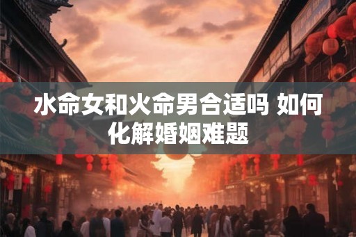 水命女和火命男合适吗 如何化解婚姻难题