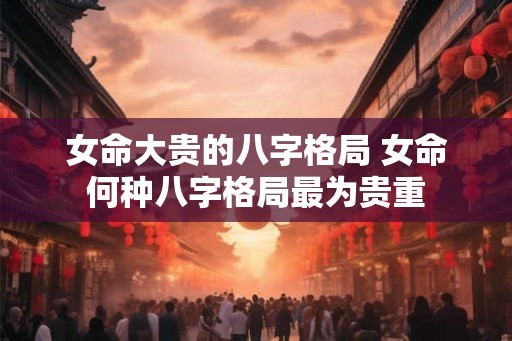 女命大贵的八字格局 女命何种八字格局最为贵重 女命大贵的八字格局 女命何种八字格局最为贵重