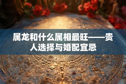 属龙和什么属相最旺——贵人选择与婚配宜忌 属龙和什么属相最旺——贵人选择与婚配宜忌