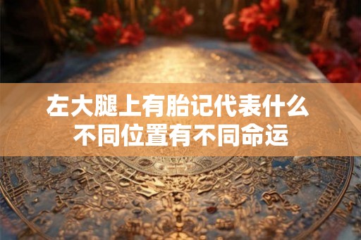 左大腿上有胎记代表什么 不同位置有不同命运 左大腿上有胎记代表什么 不同位置有不同命运