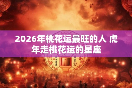 2026年桃花运最旺的人 虎年走桃花运的星座