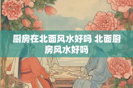 厨房在北面风水好吗 北面厨房风水好吗