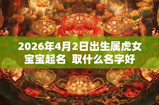 2026年4月2日出生属虎女宝宝起名  取什么名字好