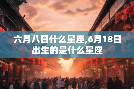 六月八日什么星座,6月18日出生的是什么星座 六月八日什么星座,6月18日出生的是什么星座