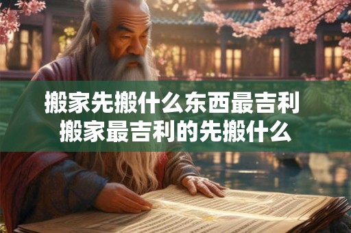 搬家先搬什么东西最吉利 搬家最吉利的先搬什么
