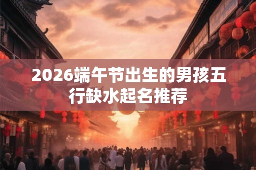 2026端午节出生的男孩五行缺水起名推荐 2026端午节出生的男孩五行缺水起名推荐