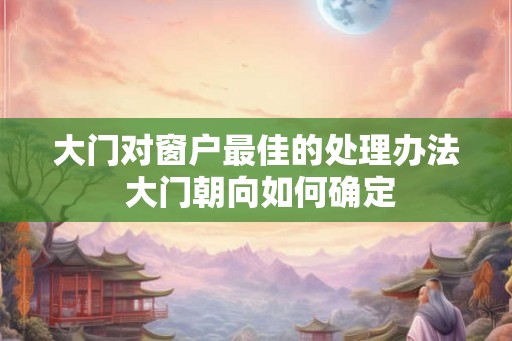 大门对窗户最佳的处理办法 大门朝向如何确定
