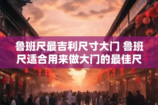 鲁班尺最吉利尺寸大门 鲁班尺适合用来做大门的最佳尺寸是多少