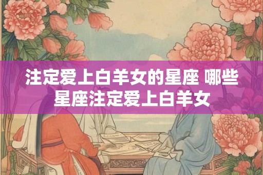 注定爱上白羊女的星座 哪些星座注定爱上白羊女