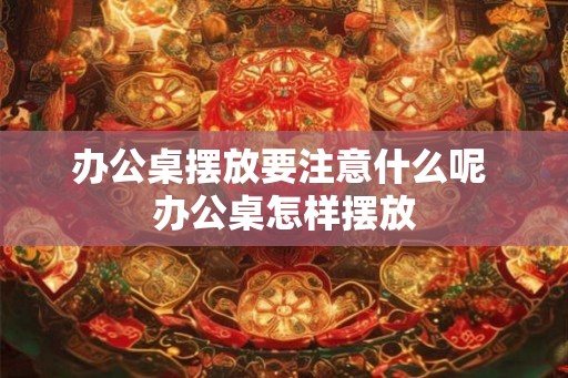 办公桌摆放要注意什么呢 办公桌怎样摆放