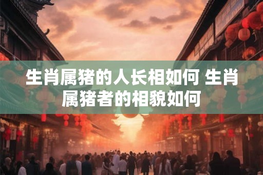 生肖属猪的人长相如何 生肖属猪者的相貌如何
