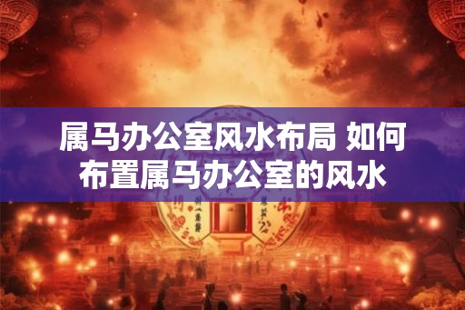 属马办公室风水布局 如何布置属马办公室的风水