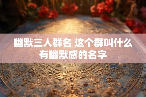 幽默三人群名 这个群叫什么有幽默感的名字