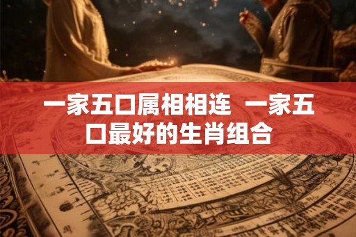 一家五口属相相连  一家五口最好的生肖组合