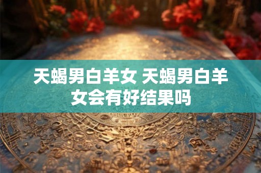 天蝎男白羊女 天蝎男白羊女会有好结果吗