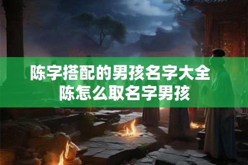 陈字搭配的男孩名字大全  陈怎么取名字男孩