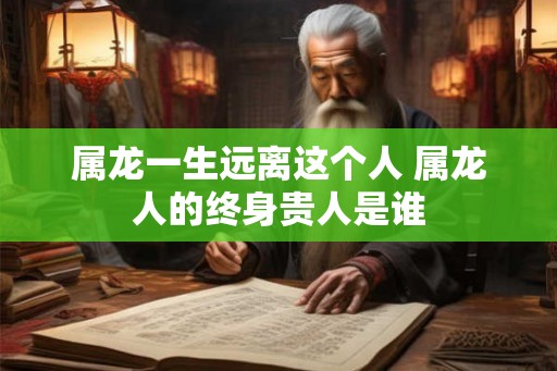 属龙一生远离这个人 属龙人的终身贵人是谁 属龙一生远离这个人 属龙人的终身贵人是谁