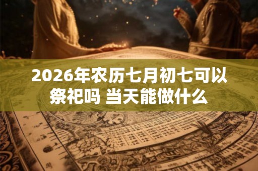 2026年农历七月初七可以祭祀吗 当天能做什么 2026年农历七月初七可以祭祀吗 当天能做什么