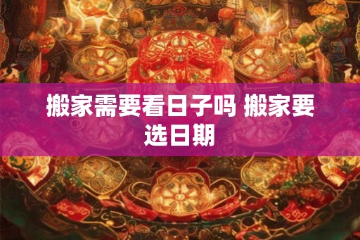 搬家需要看日子吗 搬家要选日期