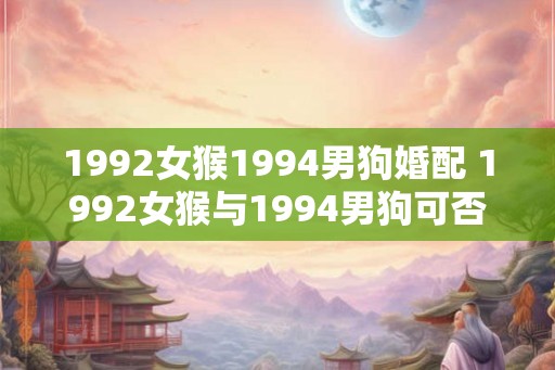 1992女猴1994男狗婚配 1992女猴与1994男狗可否婚配 1992女猴1994男狗婚配 1992女猴与1994男狗可否婚配