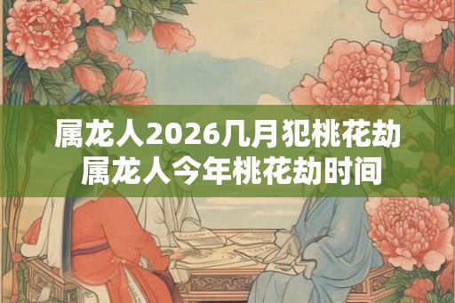 属龙人2026几月犯桃花劫 属龙人今年桃花劫时间 属龙人2026几月犯桃花劫 属龙人今年桃花劫时间