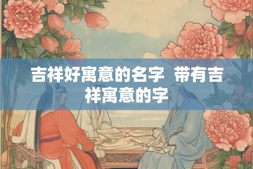 吉祥好寓意的名字  带有吉祥寓意的字