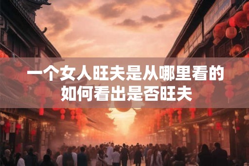 一个女人旺夫是从哪里看的 如何看出是否旺夫 一个女人旺夫是从哪里看的 如何看出是否旺夫