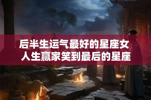 后半生运气最好的星座女 人生赢家笑到最后的星座
