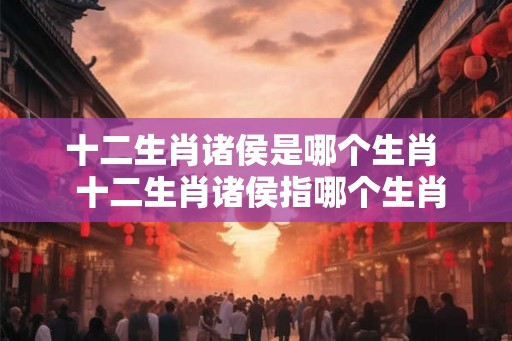 十二生肖诸侯是哪个生肖  十二生肖诸侯指哪个生肖