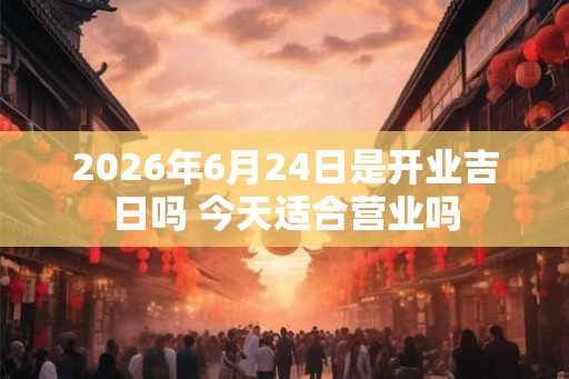 2026年6月24日是开业吉日吗 今天适合营业吗