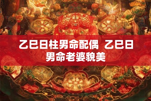 乙巳日柱男命配偶  乙巳日男命老婆貌美